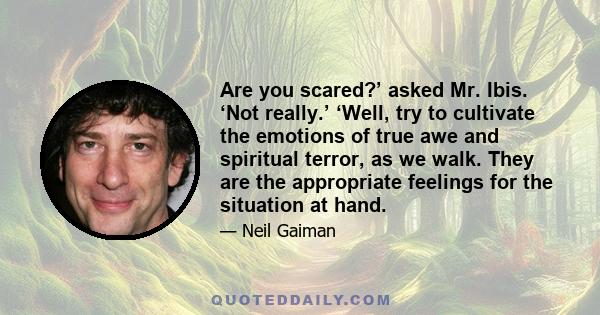 Are you scared?’ asked Mr. Ibis. ‘Not really.’ ‘Well, try to cultivate the emotions of true awe and spiritual terror, as we walk. They are the appropriate feelings for the situation at hand.