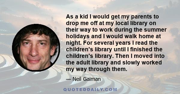 As a kid I would get my parents to drop me off at my local library on their way to work during the summer holidays and I would walk home at night. For several years I read the children's library until I finished the