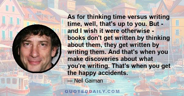 As for thinking time versus writing time, well, that's up to you. But - and I wish it were otherwise - books don't get written by thinking about them, they get written by writing them. And that's when you make