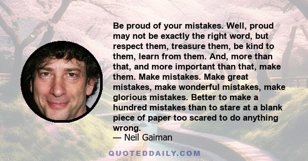 Be proud of your mistakes. Well, proud may not be exactly the right word, but respect them, treasure them, be kind to them, learn from them. And, more than that, and more important than that, make them. Make mistakes.