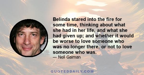 Belinda stared into the fire for some time, thinking about what she had in her life, and what she had given up; and whether it would be worse to love someone who was no longer there, or not to love someone who was.