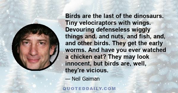 Birds are the last of the dinosaurs. Tiny velociraptors with wings. Devouring defenseless wiggly things and, and nuts, and fish, and, and other birds. They get the early worms. And have you ever watched a chicken eat?