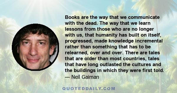 Books are the way that we communicate with the dead. The way that we learn lessons from those who are no longer with us, that humanity has built on itself, progressed, made knowledge incremental rather than something