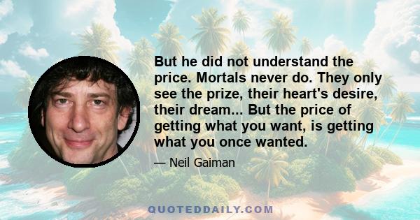 But he did not understand the price. Mortals never do. They only see the prize, their heart's desire, their dream... But the price of getting what you want, is getting what you once wanted.