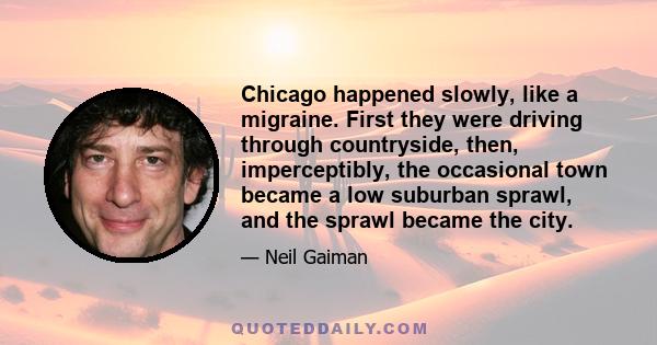 Chicago happened slowly, like a migraine. First they were driving through countryside, then, imperceptibly, the occasional town became a low suburban sprawl, and the sprawl became the city.