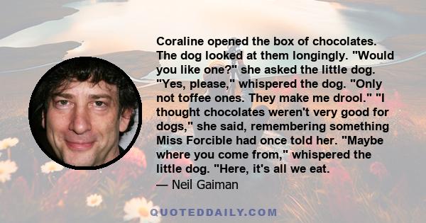 Coraline opened the box of chocolates. The dog looked at them longingly. Would you like one? she asked the little dog. Yes, please, whispered the dog. Only not toffee ones. They make me drool. I thought chocolates