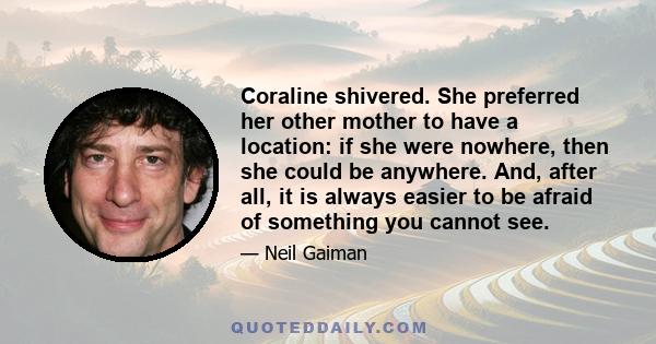 Coraline shivered. She preferred her other mother to have a location: if she were nowhere, then she could be anywhere. And, after all, it is always easier to be afraid of something you cannot see.