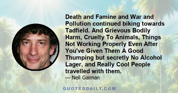 Death and Famine and War and Pollution continued biking towards Tadfield. And Grievous Bodily Harm, Cruelty To Animals, Things Not Working Properly Even After You've Given Them A Good Thumping but secretly No Alcohol