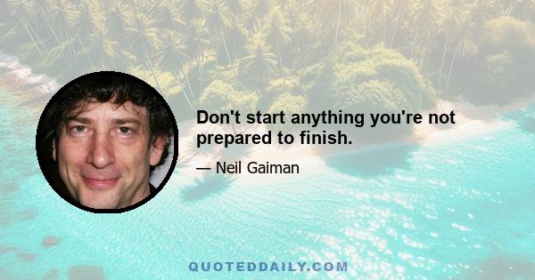 Don't start anything you're not prepared to finish.