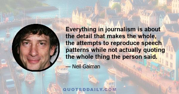 Everything in journalism is about the detail that makes the whole, the attempts to reproduce speech patterns while not actually quoting the whole thing the person said.