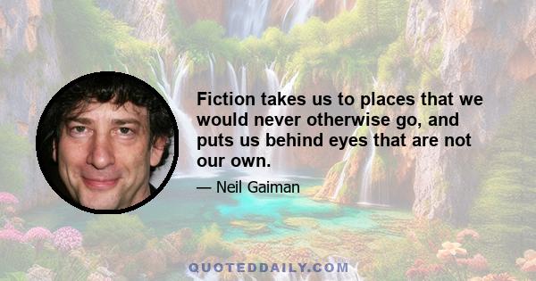 Fiction takes us to places that we would never otherwise go, and puts us behind eyes that are not our own.