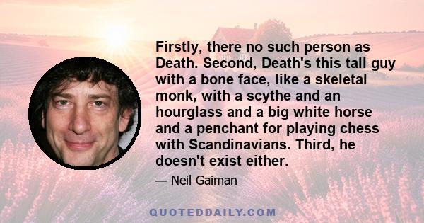 Firstly, there no such person as Death. Second, Death's this tall guy with a bone face, like a skeletal monk, with a scythe and an hourglass and a big white horse and a penchant for playing chess with Scandinavians.