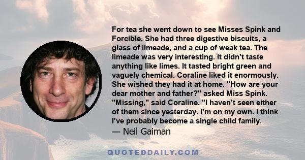 For tea she went down to see Misses Spink and Forcible. She had three digestive biscuits, a glass of limeade, and a cup of weak tea. The limeade was very interesting. It didn't taste anything like limes. It tasted