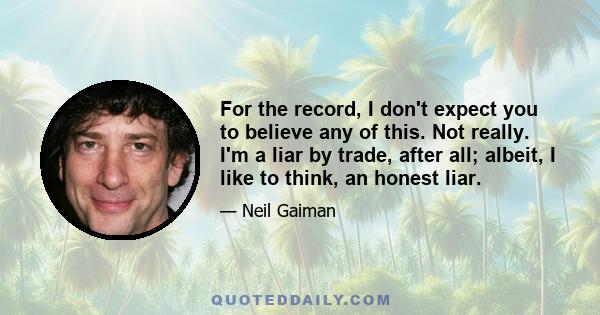 For the record, I don't expect you to believe any of this. Not really. I'm a liar by trade, after all; albeit, I like to think, an honest liar.