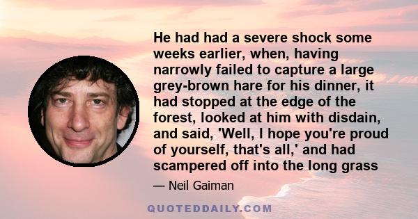 He had had a severe shock some weeks earlier, when, having narrowly failed to capture a large grey-brown hare for his dinner, it had stopped at the edge of the forest, looked at him with disdain, and said, 'Well, I hope 