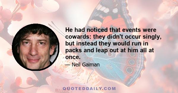 He had noticed that events were cowards: they didn't occur singly, but instead they would run in packs and leap out at him all at once.