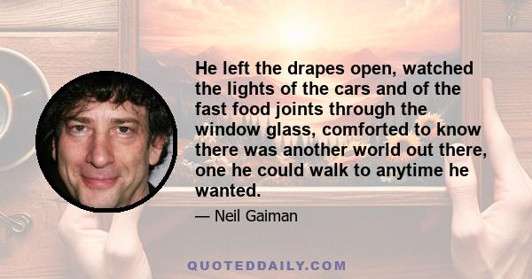 He left the drapes open, watched the lights of the cars and of the fast food joints through the window glass, comforted to know there was another world out there, one he could walk to anytime he wanted.