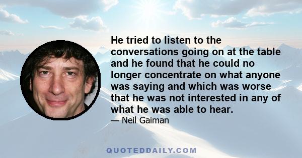 He tried to listen to the conversations going on at the table and he found that he could no longer concentrate on what anyone was saying and which was worse that he was not interested in any of what he was able to hear.