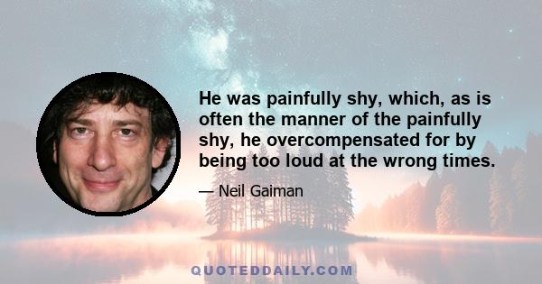 He was painfully shy, which, as is often the manner of the painfully shy, he overcompensated for by being too loud at the wrong times.