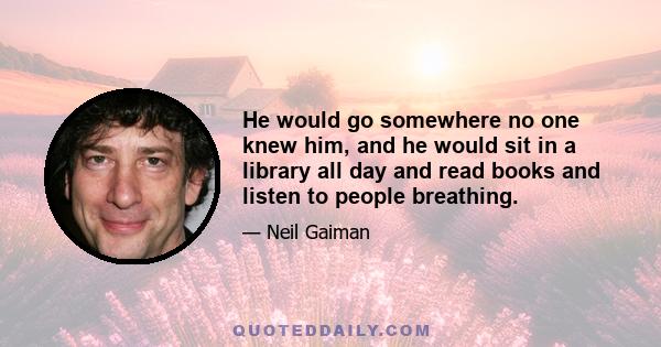 He would go somewhere no one knew him, and he would sit in a library all day and read books and listen to people breathing.