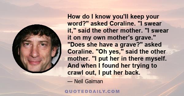 How do I know you'll keep your word? asked Coraline. I swear it, said the other mother. I swear it on my own mother's grave. Does she have a grave? asked Coraline. Oh yes, said the other mother. I put her in there