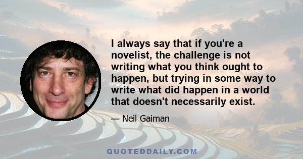 I always say that if you're a novelist, the challenge is not writing what you think ought to happen, but trying in some way to write what did happen in a world that doesn't necessarily exist.