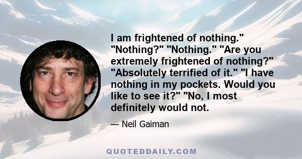 I am frightened of nothing. Nothing? Nothing. Are you extremely frightened of nothing? Absolutely terrified of it. I have nothing in my pockets. Would you like to see it? No, I most definitely would not.