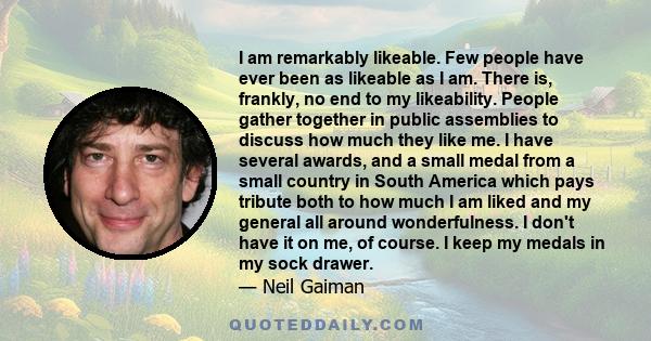 I am remarkably likeable. Few people have ever been as likeable as I am. There is, frankly, no end to my likeability. People gather together in public assemblies to discuss how much they like me. I have several awards,