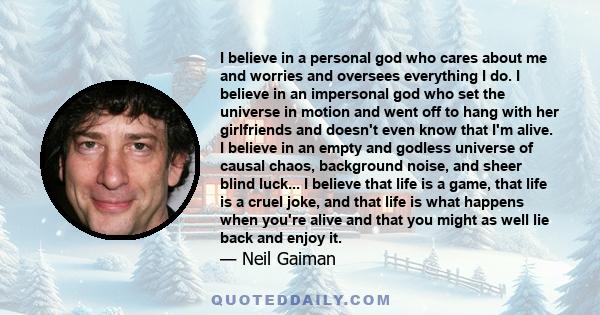 I believe in a personal god who cares about me and worries and oversees everything I do. I believe in an impersonal god who set the universe in motion and went off to hang with her girlfriends and doesn't even know that 