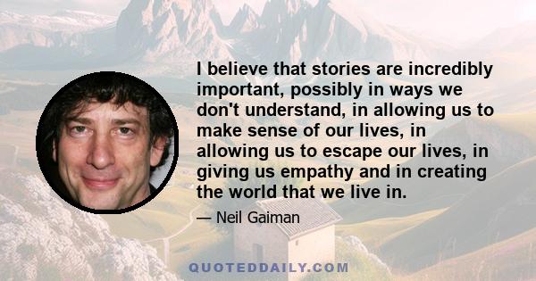 I believe that stories are incredibly important, possibly in ways we don't understand, in allowing us to make sense of our lives, in allowing us to escape our lives, in giving us empathy and in creating the world that