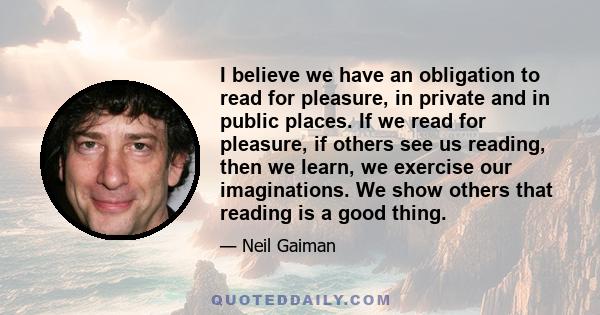 I believe we have an obligation to read for pleasure, in private and in public places. If we read for pleasure, if others see us reading, then we learn, we exercise our imaginations. We show others that reading is a