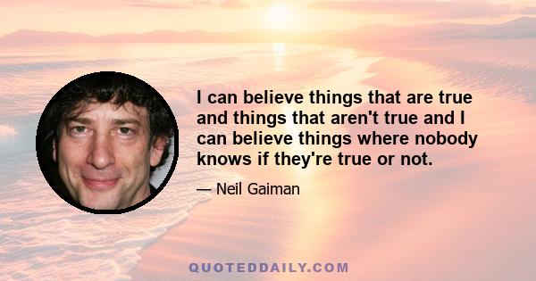 I can believe things that are true and things that aren't true and I can believe things where nobody knows if they're true or not.