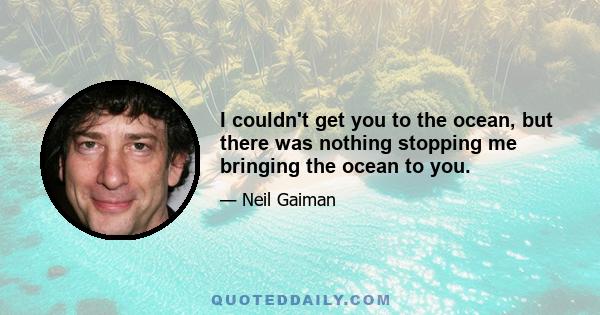 I couldn't get you to the ocean, but there was nothing stopping me bringing the ocean to you.