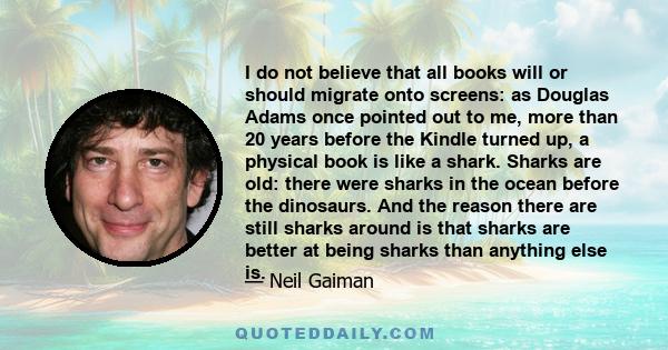 I do not believe that all books will or should migrate onto screens: as Douglas Adams once pointed out to me, more than 20 years before the Kindle turned up, a physical book is like a shark. Sharks are old: there were