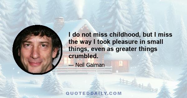 I do not miss childhood, but I miss the way I took pleasure in small things, even as greater things crumbled. I could not control the world I was in, could not walk away from things or people or moments that hurt, but I 