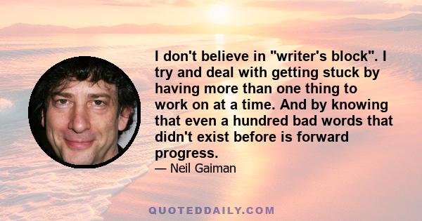 I don't believe in writer's block. I try and deal with getting stuck by having more than one thing to work on at a time. And by knowing that even a hundred bad words that didn't exist before is forward progress.