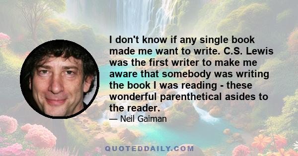 I don't know if any single book made me want to write. C.S. Lewis was the first writer to make me aware that somebody was writing the book I was reading - these wonderful parenthetical asides to the reader.