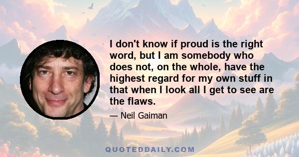 I don't know if proud is the right word, but I am somebody who does not, on the whole, have the highest regard for my own stuff in that when I look all I get to see are the flaws.