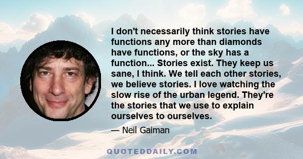 I don't necessarily think stories have functions any more than diamonds have functions, or the sky has a function... Stories exist. They keep us sane, I think. We tell each other stories, we believe stories. I love