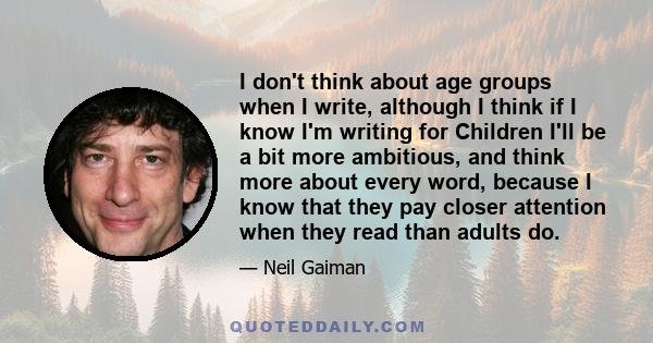 I don't think about age groups when I write, although I think if I know I'm writing for Children I'll be a bit more ambitious, and think more about every word, because I know that they pay closer attention when they