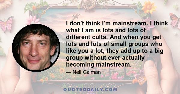 I don't think I'm mainstream. I think what I am is lots and lots of different cults. And when you get lots and lots of small groups who like you a lot, they add up to a big group without ever actually becoming