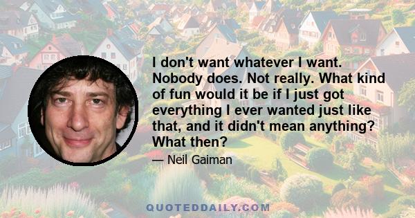 I don't want whatever I want. Nobody does. Not really. What kind of fun would it be if I just got everything I ever wanted just like that, and it didn't mean anything? What then?