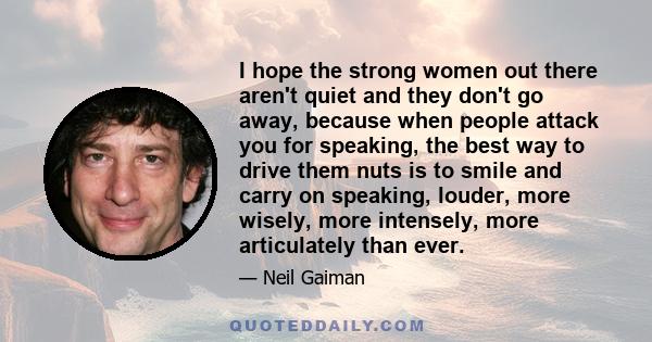 I hope the strong women out there aren't quiet and they don't go away, because when people attack you for speaking, the best way to drive them nuts is to smile and carry on speaking, louder, more wisely, more intensely, 