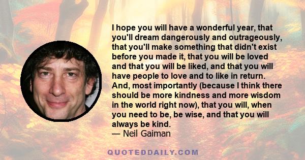 I hope you will have a wonderful year, that you'll dream dangerously and outrageously, that you'll make something that didn't exist before you made it, that you will be loved and that you will be liked, and that you