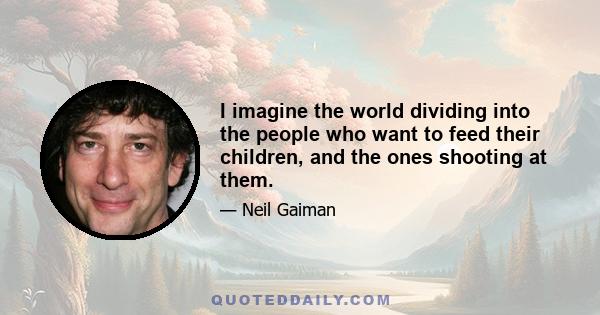 I imagine the world dividing into the people who want to feed their children, and the ones shooting at them.