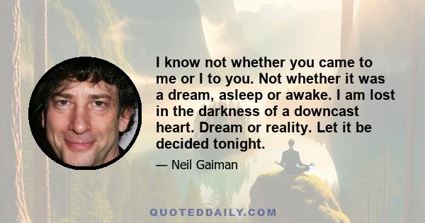 I know not whether you came to me or I to you. Not whether it was a dream, asleep or awake. I am lost in the darkness of a downcast heart. Dream or reality. Let it be decided tonight.