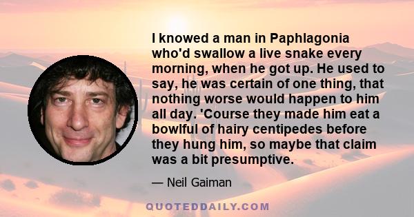 I knowed a man in Paphlagonia who'd swallow a live snake every morning, when he got up. He used to say, he was certain of one thing, that nothing worse would happen to him all day. 'Course they made him eat a bowlful of 