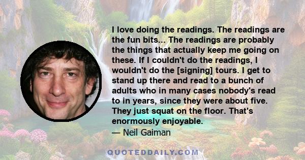 I love doing the readings. The readings are the fun bits... The readings are probably the things that actually keep me going on these. If I couldn't do the readings, I wouldn't do the [signing] tours. I get to stand up