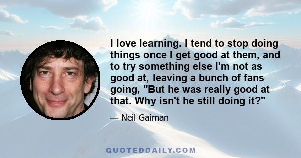 I love learning. I tend to stop doing things once I get good at them, and to try something else I'm not as good at, leaving a bunch of fans going, But he was really good at that. Why isn't he still doing it?