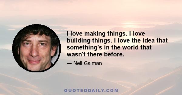 I love making things. I love building things. I love the idea that something's in the world that wasn't there before.